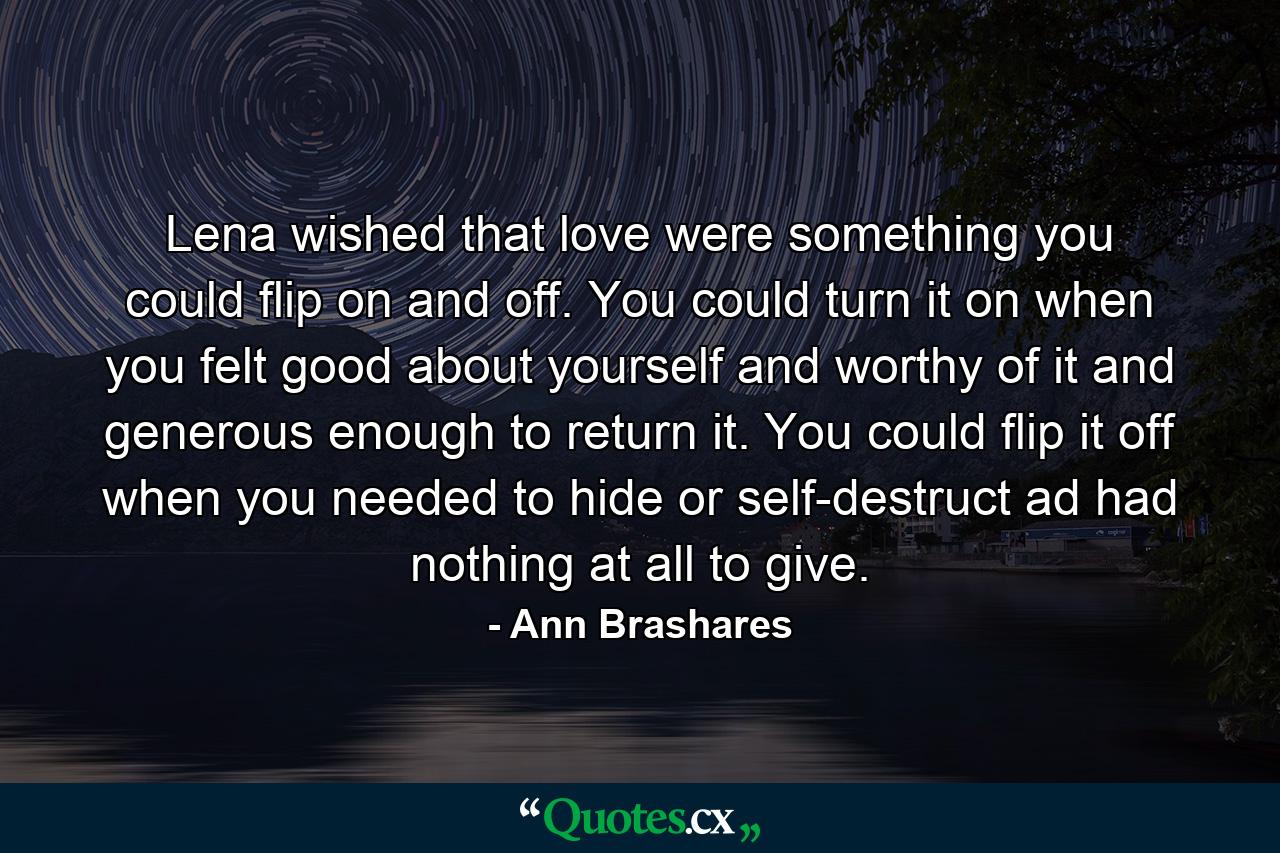 Lena wished that love were something you could flip on and off. You could turn it on when you felt good about yourself and worthy of it and generous enough to return it. You could flip it off when you needed to hide or self-destruct ad had nothing at all to give. - Quote by Ann Brashares