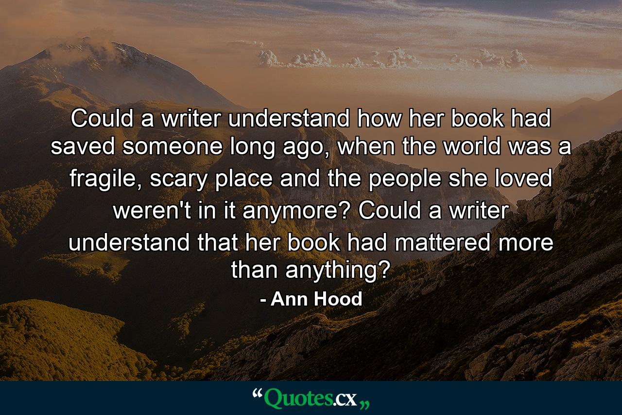 Could a writer understand how her book had saved someone long ago, when the world was a fragile, scary place and the people she loved weren't in it anymore? Could a writer understand that her book had mattered more than anything? - Quote by Ann Hood