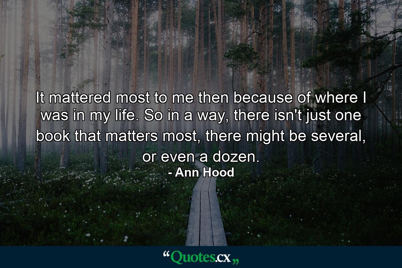 It mattered most to me then because of where I was in my life. So in a way, there isn't just one book that matters most, there might be several, or even a dozen. - Quote by Ann Hood