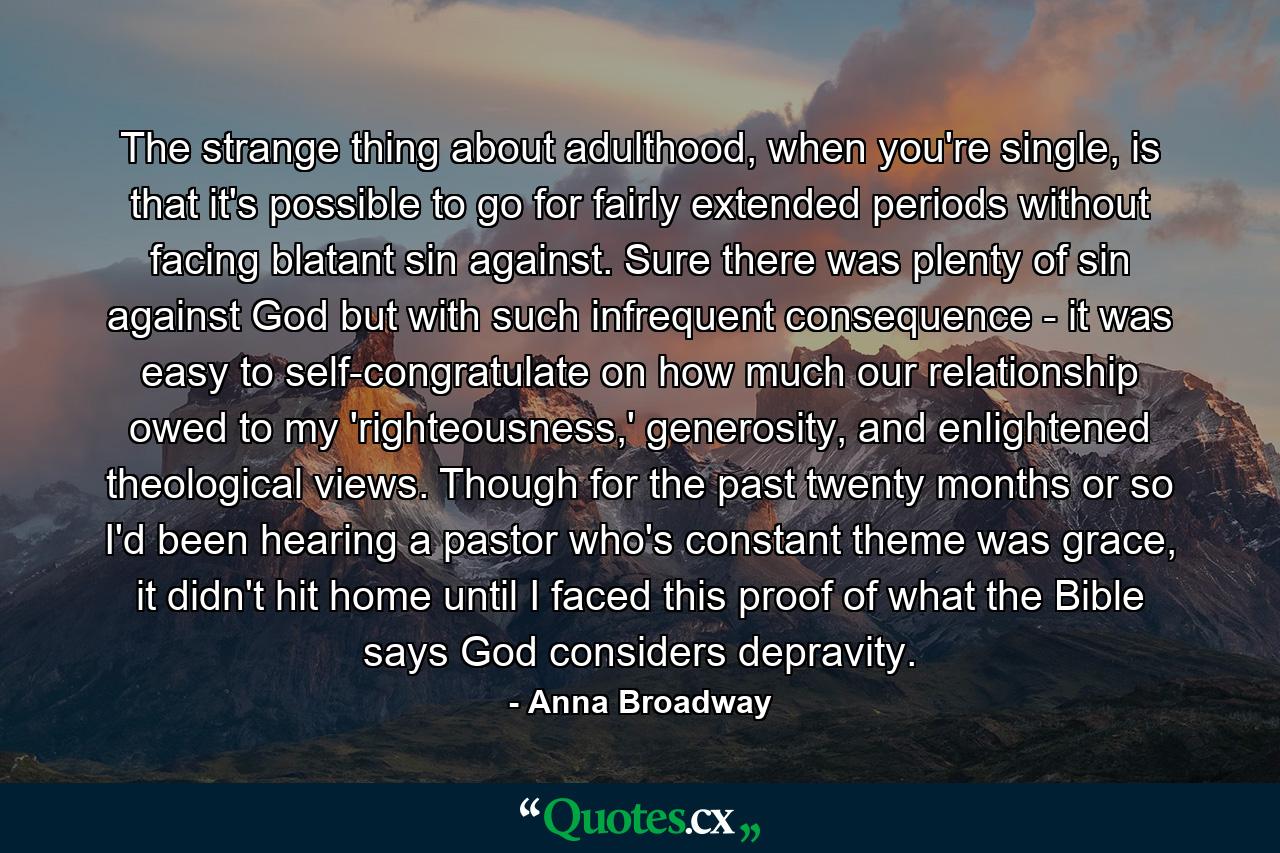 The strange thing about adulthood, when you're single, is that it's possible to go for fairly extended periods without facing blatant sin against. Sure there was plenty of sin against God but with such infrequent consequence - it was easy to self-congratulate on how much our relationship owed to my 'righteousness,' generosity, and enlightened theological views. Though for the past twenty months or so I'd been hearing a pastor who's constant theme was grace, it didn't hit home until I faced this proof of what the Bible says God considers depravity. - Quote by Anna Broadway