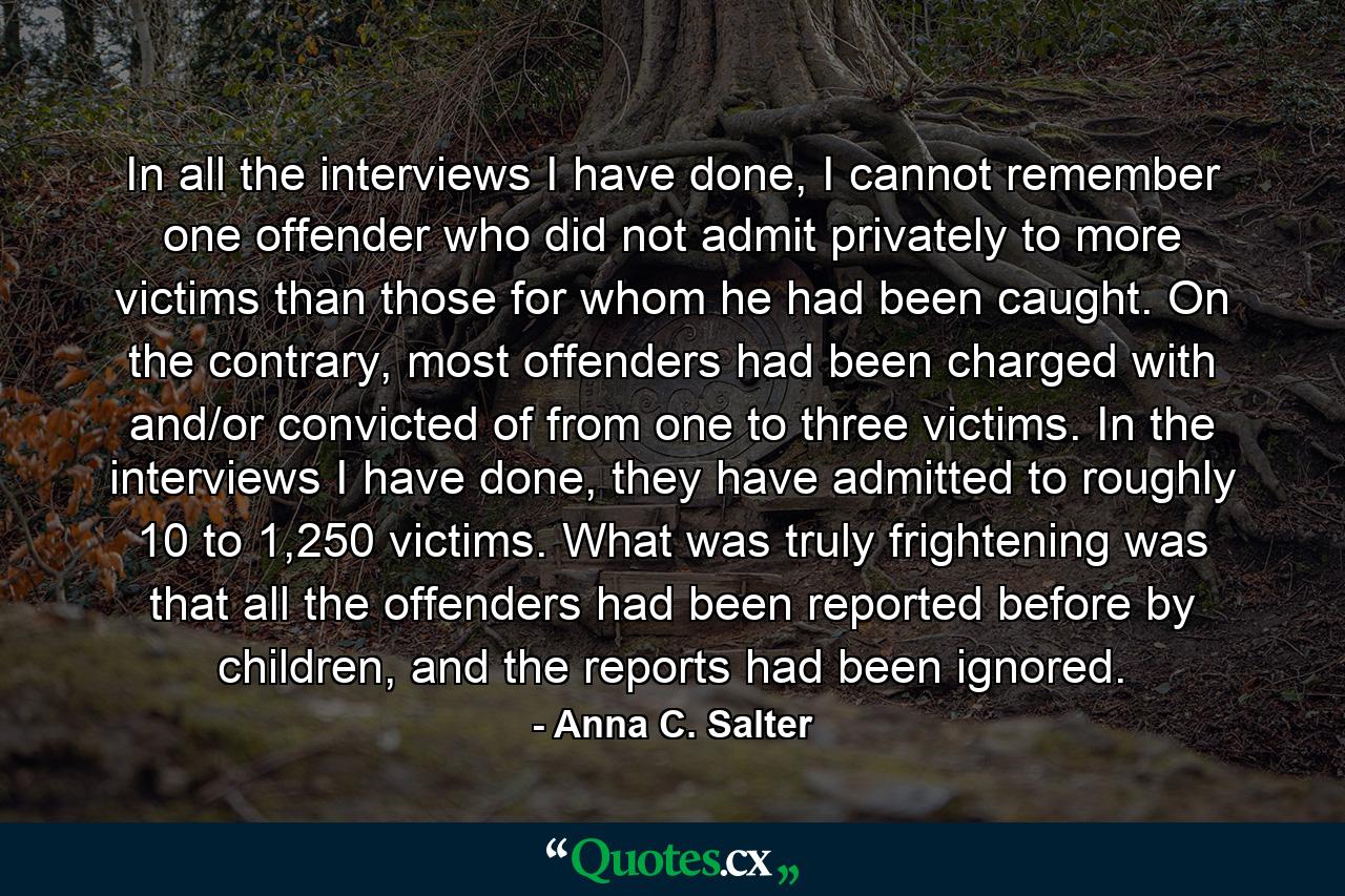 In all the interviews I have done, I cannot remember one offender who did not admit privately to more victims than those for whom he had been caught. On the contrary, most offenders had been charged with and/or convicted of from one to three victims. In the interviews I have done, they have admitted to roughly 10 to 1,250 victims. What was truly frightening was that all the offenders had been reported before by children, and the reports had been ignored. - Quote by Anna C. Salter