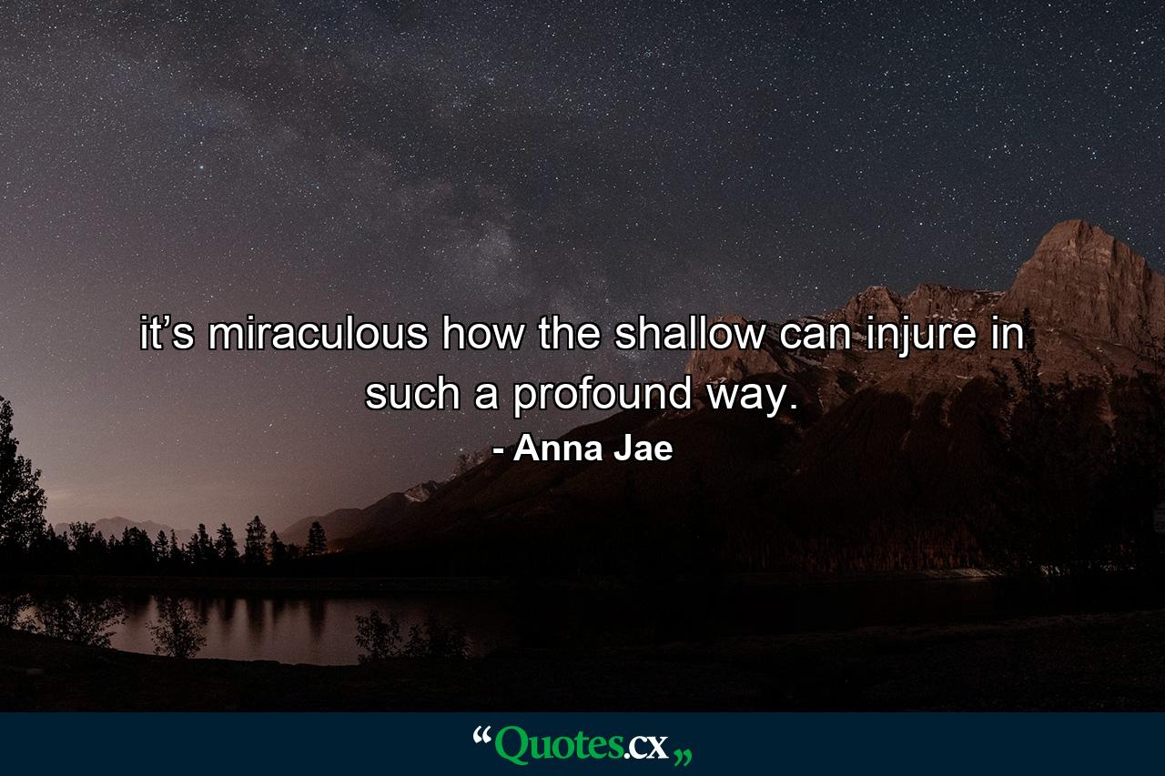 it’s miraculous how the shallow can injure in such a profound way. - Quote by Anna Jae