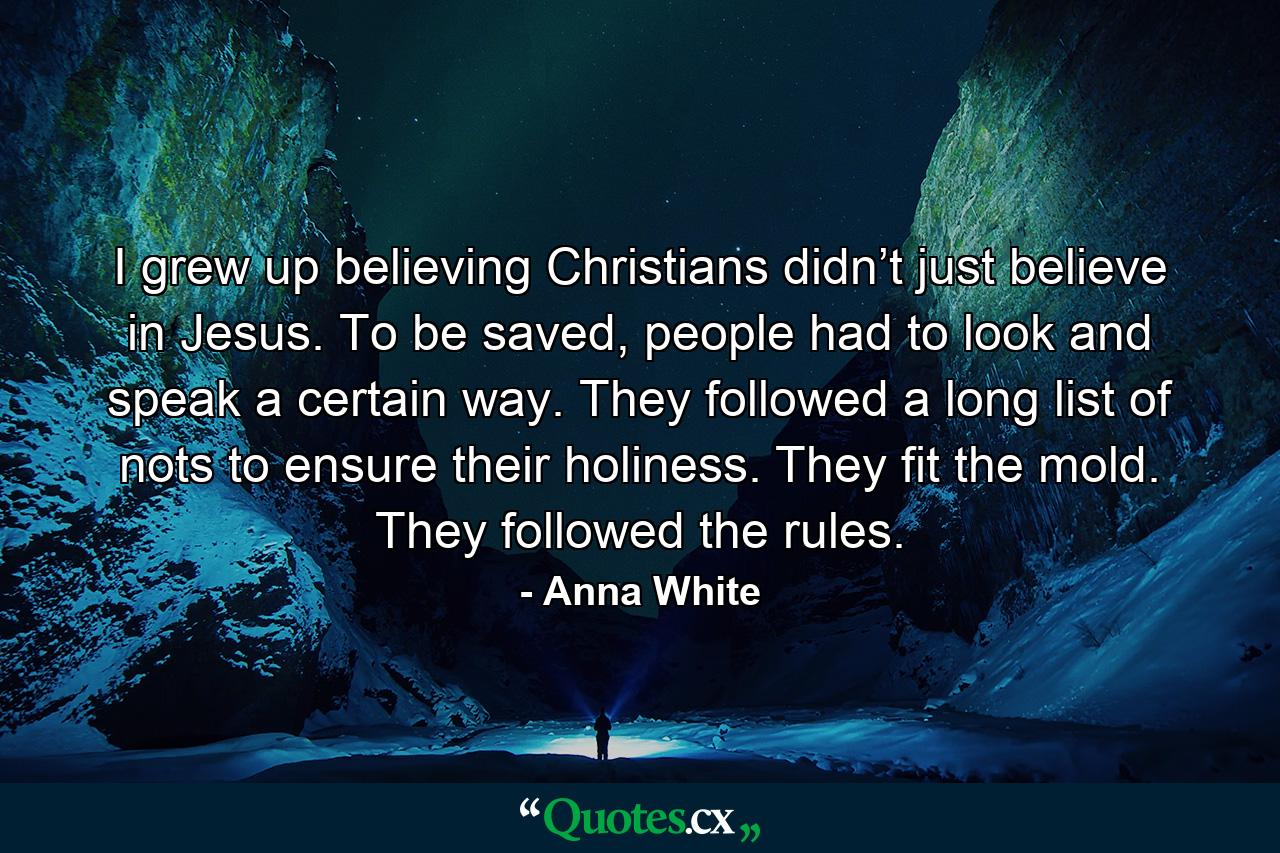 I grew up believing Christians didn’t just believe in Jesus. To be saved, people had to look and speak a certain way. They followed a long list of nots to ensure their holiness. They fit the mold. They followed the rules. - Quote by Anna White