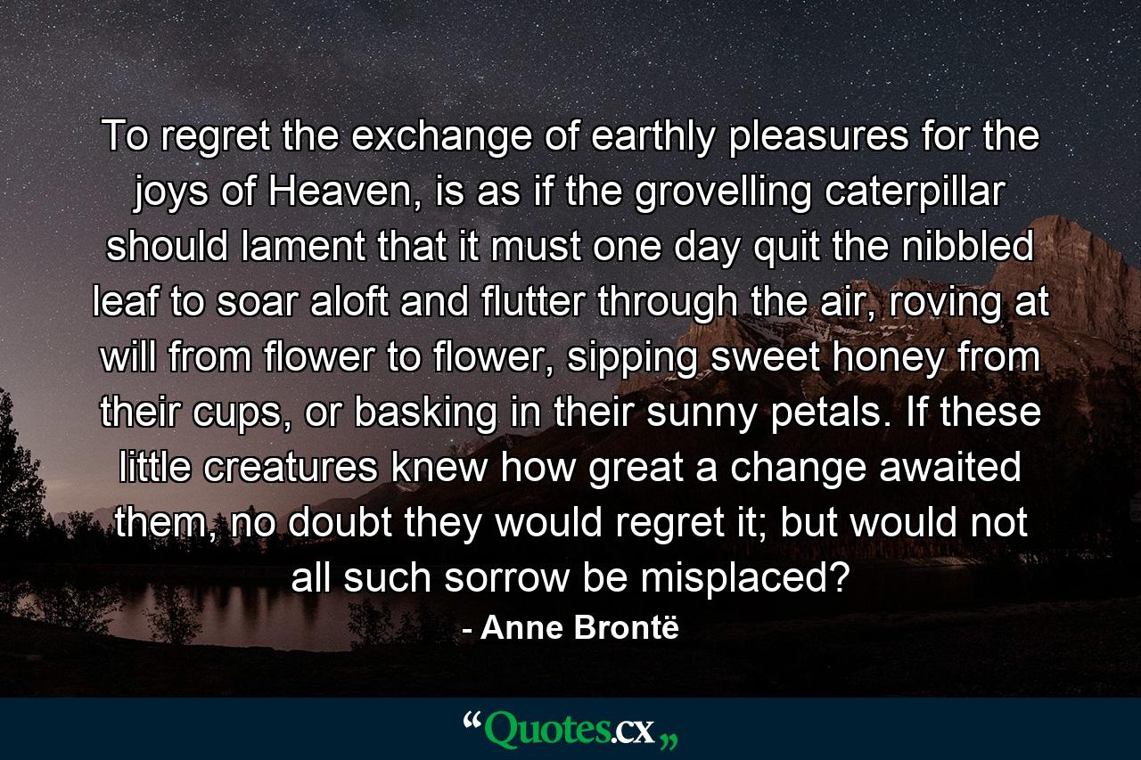 To regret the exchange of earthly pleasures for the joys of Heaven, is as if the grovelling caterpillar should lament that it must one day quit the nibbled leaf to soar aloft and flutter through the air, roving at will from flower to flower, sipping sweet honey from their cups, or basking in their sunny petals. If these little creatures knew how great a change awaited them, no doubt they would regret it; but would not all such sorrow be misplaced? - Quote by Anne Brontë