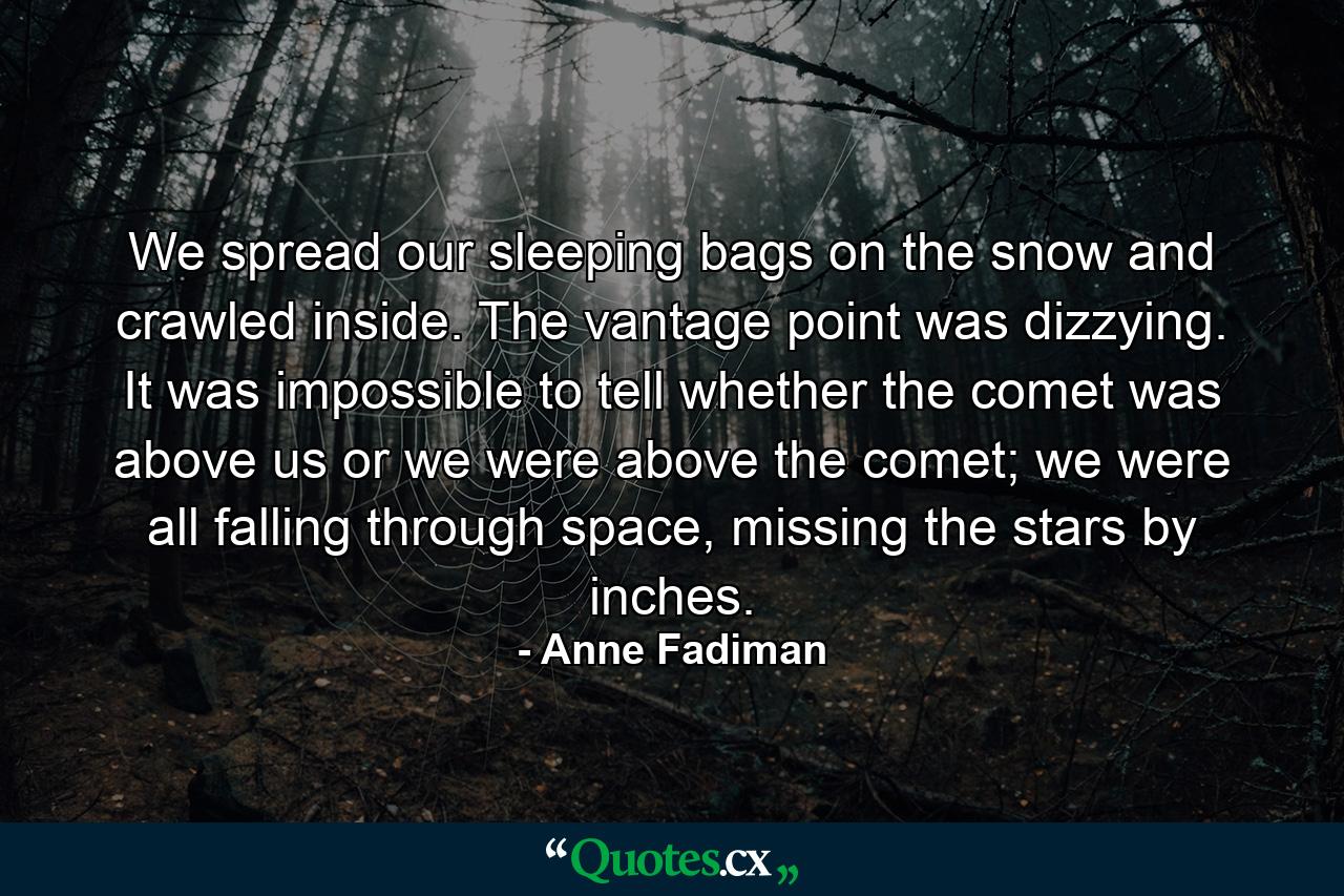 We spread our sleeping bags on the snow and crawled inside. The vantage point was dizzying. It was impossible to tell whether the comet was above us or we were above the comet; we were all falling through space, missing the stars by inches. - Quote by Anne Fadiman