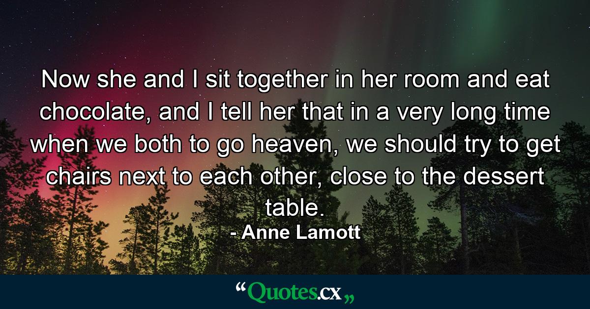 Now she and I sit together in her room and eat chocolate, and I tell her that in a very long time when we both to go heaven, we should try to get chairs next to each other, close to the dessert table. - Quote by Anne Lamott