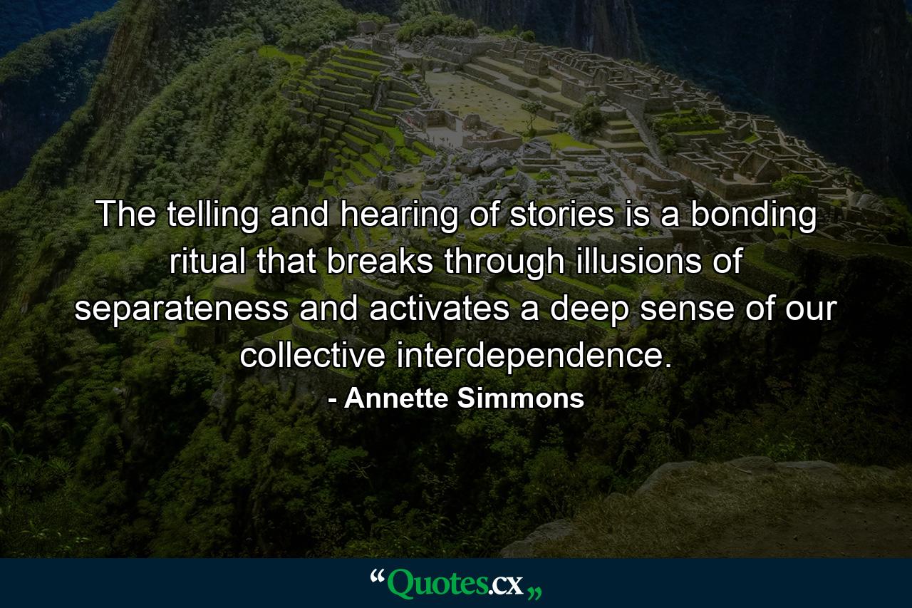 The telling and hearing of stories is a bonding ritual that breaks through illusions of separateness and activates a deep sense of our collective interdependence. - Quote by Annette Simmons