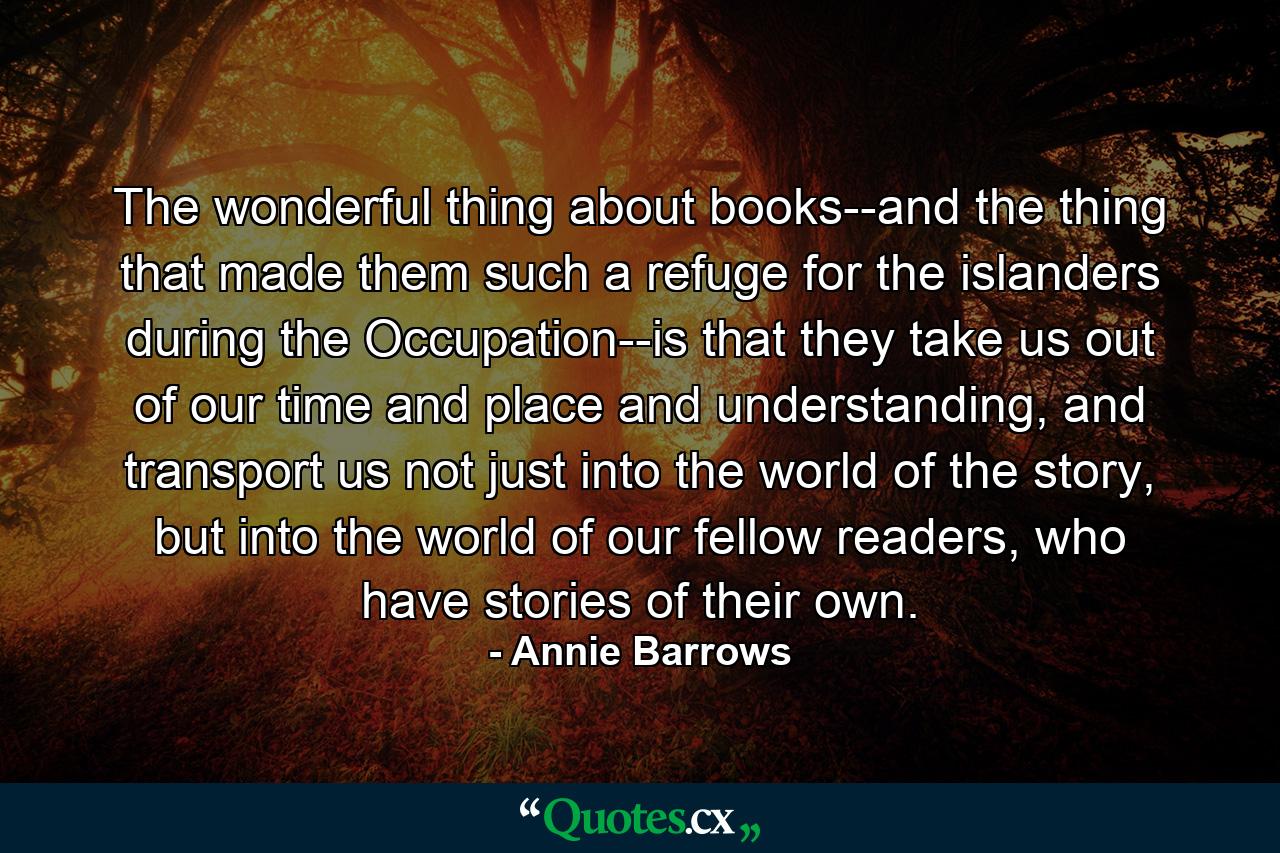 The wonderful thing about books--and the thing that made them such a refuge for the islanders during the Occupation--is that they take us out of our time and place and understanding, and transport us not just into the world of the story, but into the world of our fellow readers, who have stories of their own. - Quote by Annie Barrows