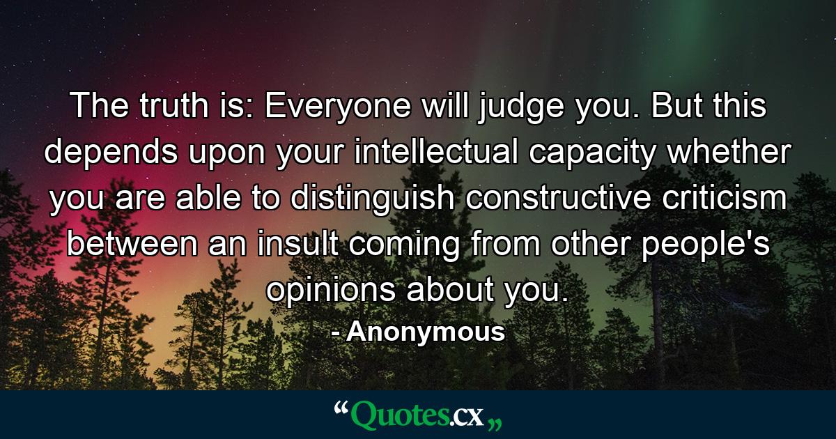 The truth is: Everyone will judge you. But this depends upon your intellectual capacity whether you are able to distinguish constructive criticism between an insult coming from other people's opinions about you. - Quote by Anonymous