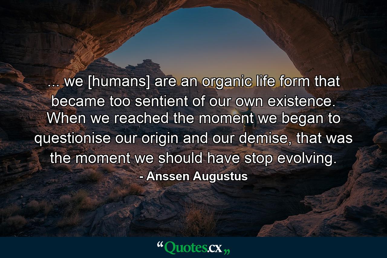 ... we [humans] are an organic life form that became too sentient of our own existence. When we reached the moment we began to questionise our origin and our demise, that was the moment we should have stop evolving. - Quote by Anssen Augustus