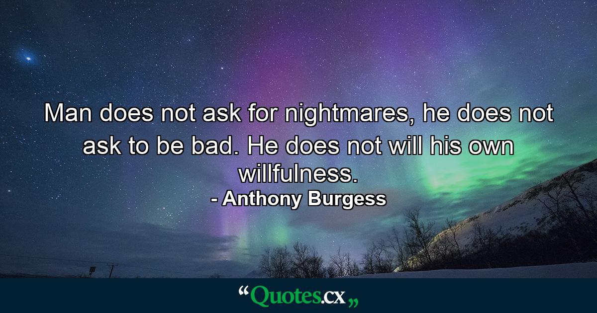 Man does not ask for nightmares, he does not ask to be bad. He does not will his own willfulness. - Quote by Anthony Burgess