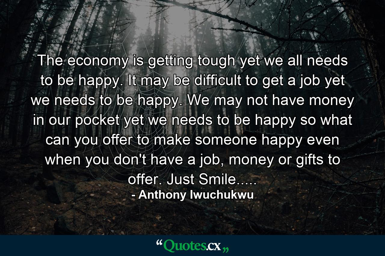 The economy is getting tough yet we all needs to be happy. It may be difficult to get a job yet we needs to be happy. We may not have money in our pocket yet we needs to be happy so what can you offer to make someone happy even when you don't have a job, money or gifts to offer. Just Smile..... - Quote by Anthony Iwuchukwu