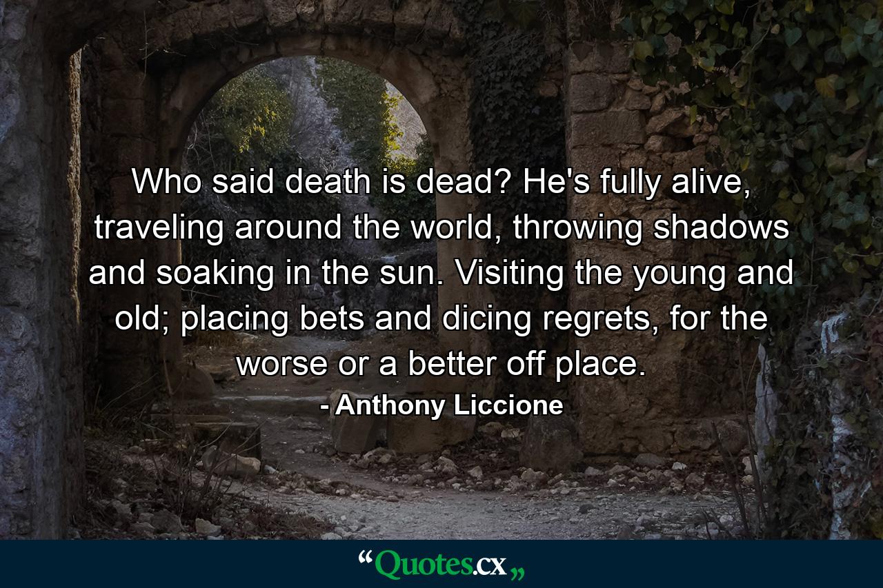 Who said death is dead? He's fully alive, traveling around the world, throwing shadows and soaking in the sun. Visiting the young and old; placing bets and dicing regrets, for the worse or a better off place. - Quote by Anthony Liccione