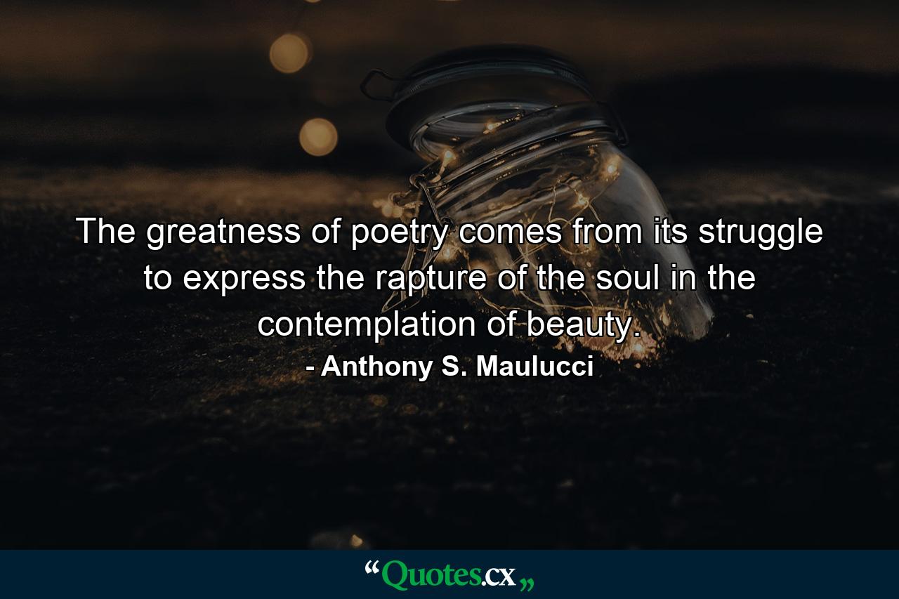 The greatness of poetry comes from its struggle to express the rapture of the soul in the contemplation of beauty. - Quote by Anthony S. Maulucci