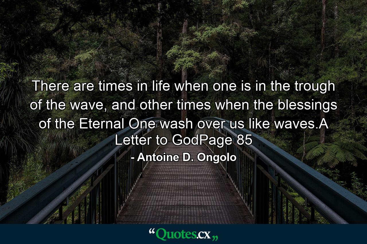 There are times in life when one is in the trough of the wave, and other times when the blessings of the Eternal One wash over us like waves.A Letter to GodPage 85 - Quote by Antoine D. Ongolo