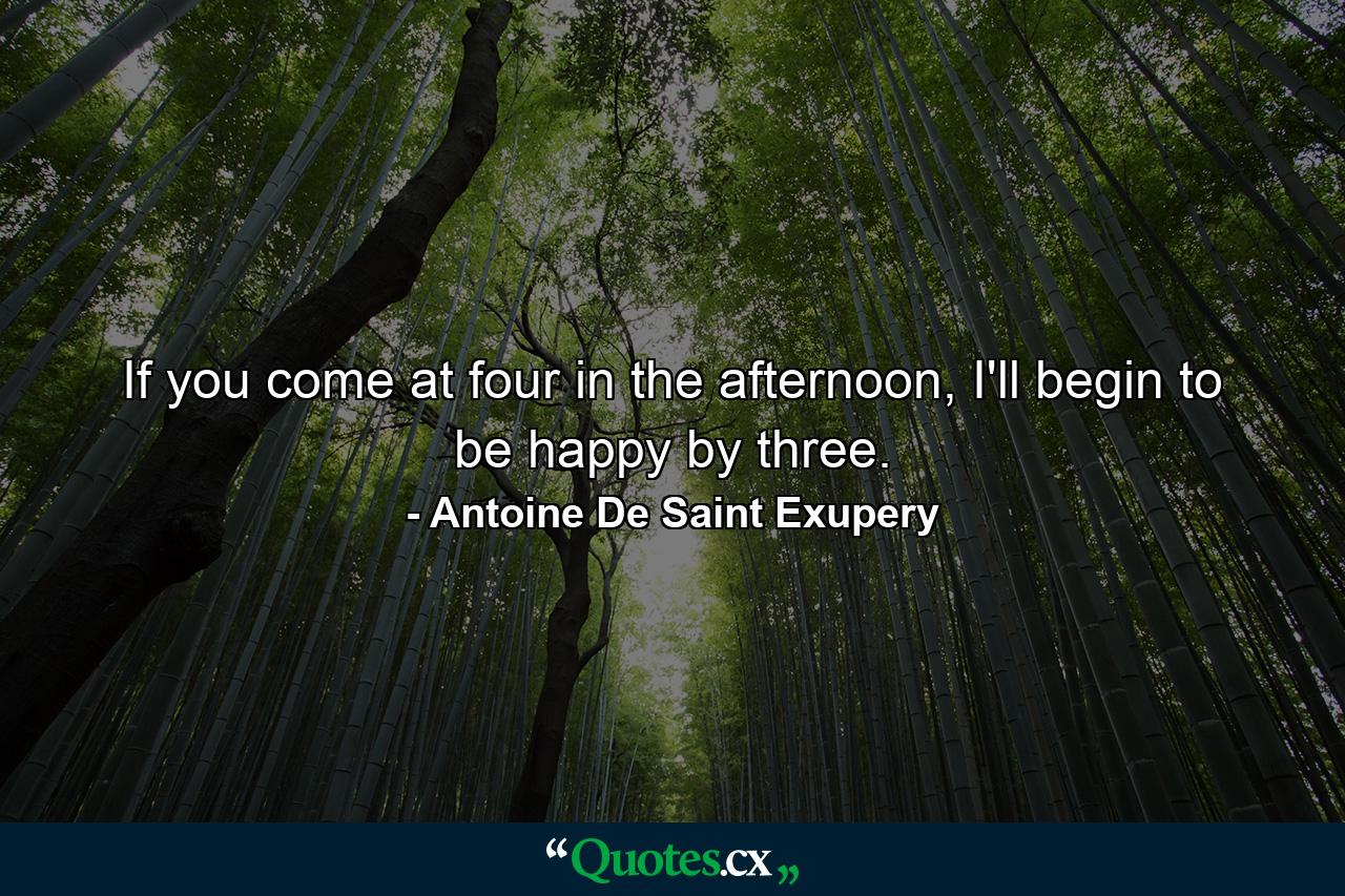 If you come at four in the afternoon, I'll begin to be happy by three. - Quote by Antoine De Saint Exupery