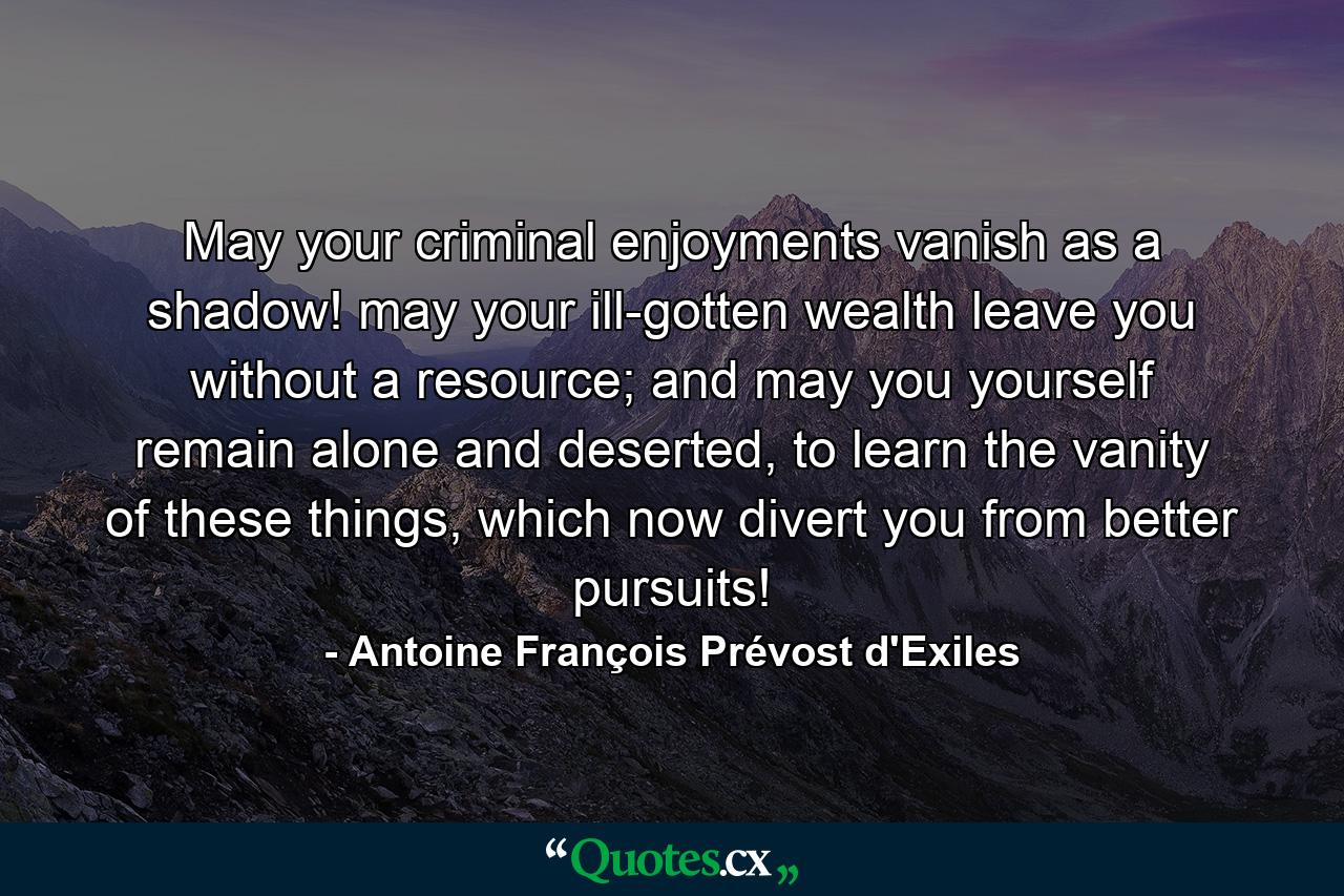 May your criminal enjoyments vanish as a shadow! may your ill-gotten wealth leave you without a resource; and may you yourself remain alone and deserted, to learn the vanity of these things, which now divert you from better pursuits! - Quote by Antoine François Prévost d'Exiles