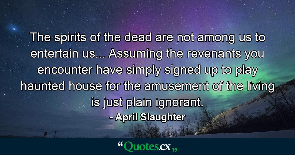 The spirits of the dead are not among us to entertain us... Assuming the revenants you encounter have simply signed up to play haunted house for the amusement of the living is just plain ignorant. - Quote by April Slaughter