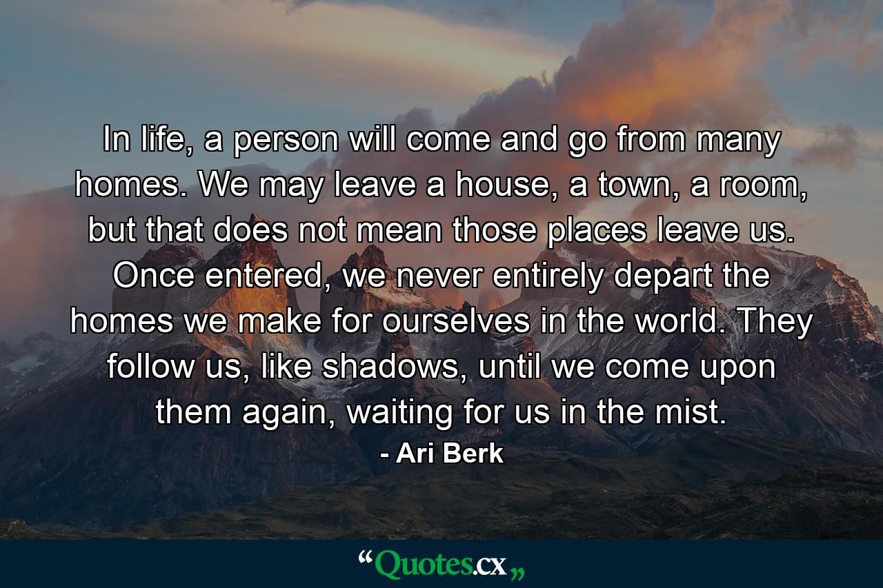 In life, a person will come and go from many homes. We may leave a house, a town, a room, but that does not mean those places leave us. Once entered, we never entirely depart the homes we make for ourselves in the world. They follow us, like shadows, until we come upon them again, waiting for us in the mist. - Quote by Ari Berk