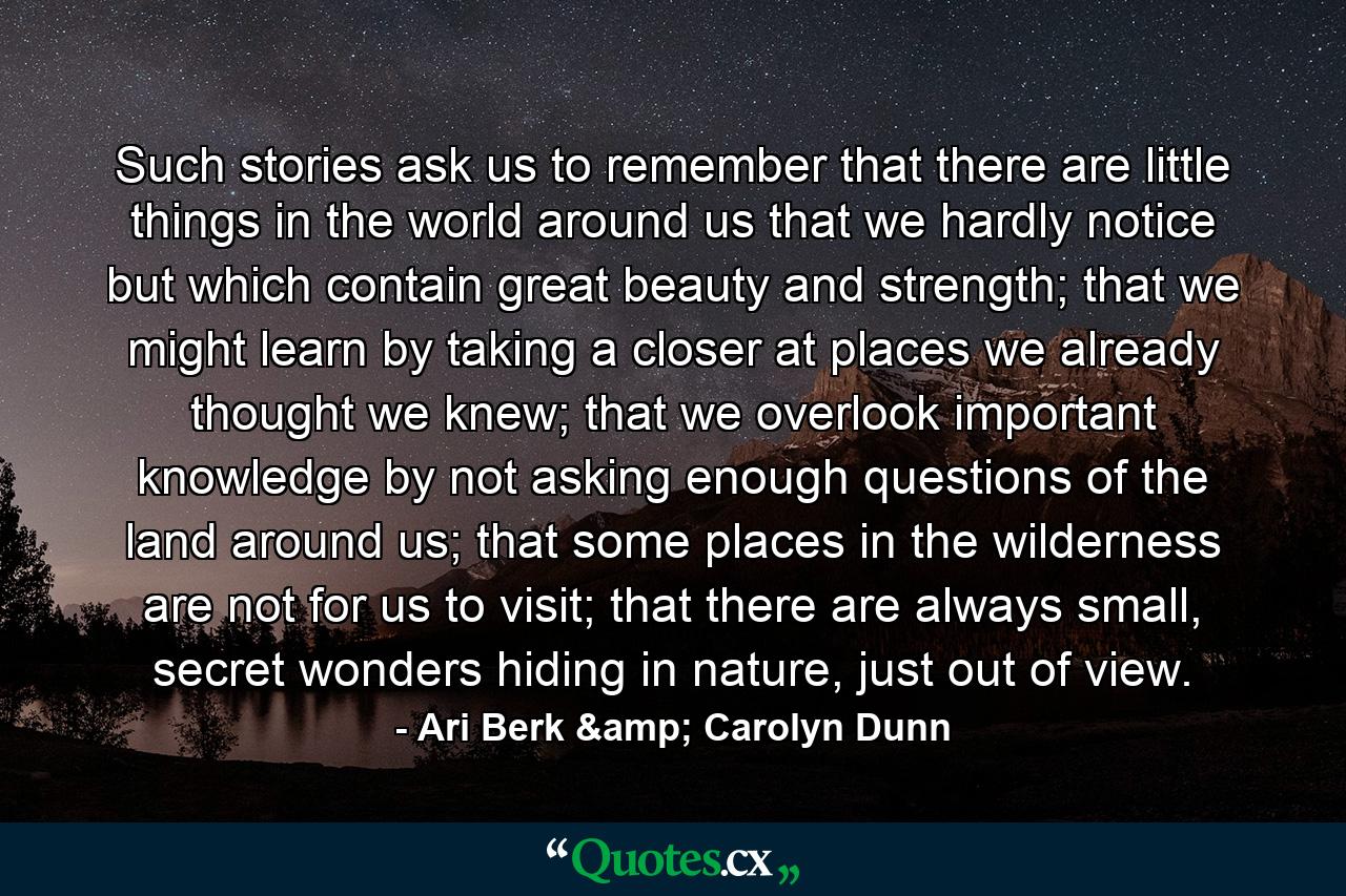 Such stories ask us to remember that there are little things in the world around us that we hardly notice but which contain great beauty and strength; that we might learn by taking a closer at places we already thought we knew; that we overlook important knowledge by not asking enough questions of the land around us; that some places in the wilderness are not for us to visit; that there are always small, secret wonders hiding in nature, just out of view. - Quote by Ari Berk & Carolyn Dunn