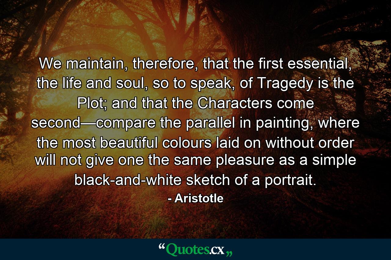 We maintain, therefore, that the first essential, the life and soul, so to speak, of Tragedy is the Plot; and that the Characters come second—compare the parallel in painting, where the most beautiful colours laid on without order will not give one the same pleasure as a simple black-and-white sketch of a portrait. - Quote by Aristotle