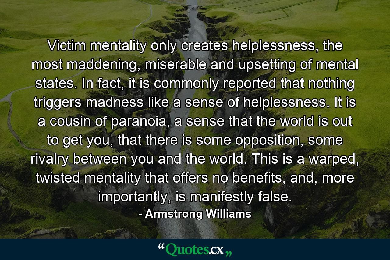 Victim mentality only creates helplessness, the most maddening, miserable and upsetting of mental states. In fact, it is commonly reported that nothing triggers madness like a sense of helplessness. It is a cousin of paranoia, a sense that the world is out to get you, that there is some opposition, some rivalry between you and the world. This is a warped, twisted mentality that offers no benefits, and, more importantly, is manifestly false. - Quote by Armstrong Williams