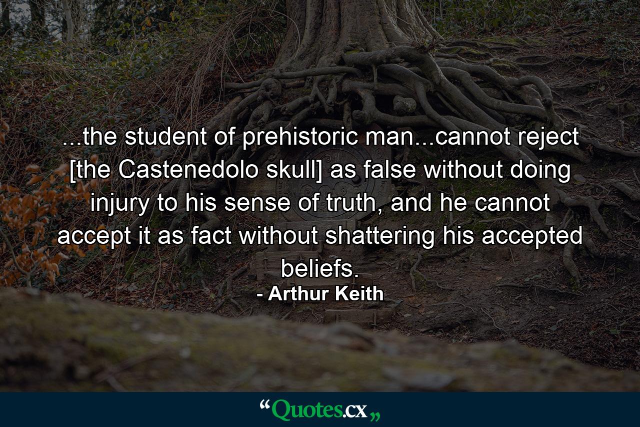 ...the student of prehistoric man...cannot reject [the Castenedolo skull] as false without doing injury to his sense of truth, and he cannot accept it as fact without shattering his accepted beliefs. - Quote by Arthur Keith