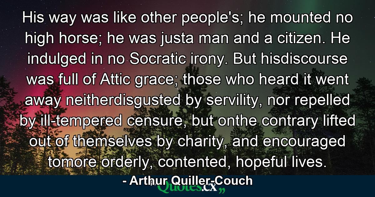 His way was like other people's; he mounted no high horse; he was justa man and a citizen. He indulged in no Socratic irony. But hisdiscourse was full of Attic grace; those who heard it went away neitherdisgusted by servility, nor repelled by ill-tempered censure, but onthe contrary lifted out of themselves by charity, and encouraged tomore orderly, contented, hopeful lives. - Quote by Arthur Quiller-Couch