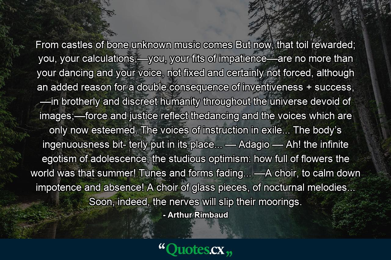 From castles of bone unknown music comes But now, that toil rewarded; you, your calculations,––you, your fits of impatience––are no more than your dancing and your voice, not fixed and certainly not forced, although an added reason for a double consequence of inventiveness + success, ––in brotherly and discreet humanity throughout the universe devoid of images;––force and justice reflect thedancing and the voices which are only now esteemed. The voices of instruction in exile... The body’s ingenuousness bit- terly put in its place... –– Adagio –– Ah! the infinite egotism of adolescence, the studious optimism: how full of flowers the world was that summer! Tunes and forms fading... ––A choir, to calm down impotence and absence! A choir of glass pieces, of nocturnal melodies... Soon, indeed, the nerves will slip their moorings. - Quote by Arthur Rimbaud