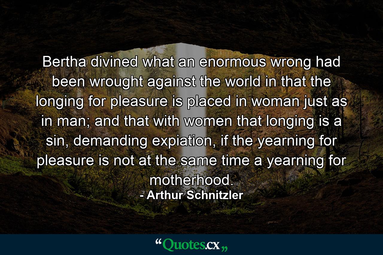 Bertha divined what an enormous wrong had been wrought against the world in that the longing for pleasure is placed in woman just as in man; and that with women that longing is a sin, demanding expiation, if the yearning for pleasure is not at the same time a yearning for motherhood. - Quote by Arthur Schnitzler