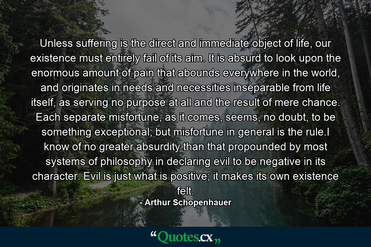 Unless suffering is the direct and immediate object of life, our existence must entirely fail of its aim. It is absurd to look upon the enormous amount of pain that abounds everywhere in the world, and originates in needs and necessities inseparable from life itself, as serving no purpose at all and the result of mere chance. Each separate misfortune, as it comes, seems, no doubt, to be something exceptional; but misfortune in general is the rule.I know of no greater absurdity than that propounded by most systems of philosophy in declaring evil to be negative in its character. Evil is just what is positive; it makes its own existence felt. - Quote by Arthur Schopenhauer