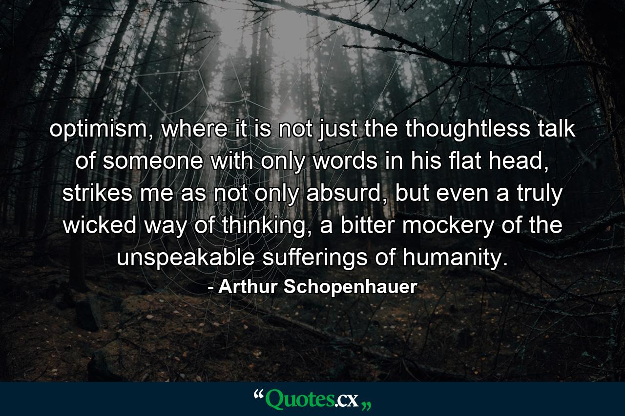 optimism, where it is not just the thoughtless talk of someone with only words in his flat head, strikes me as not only absurd, but even a truly wicked way of thinking, a bitter mockery of the unspeakable sufferings of humanity. - Quote by Arthur Schopenhauer