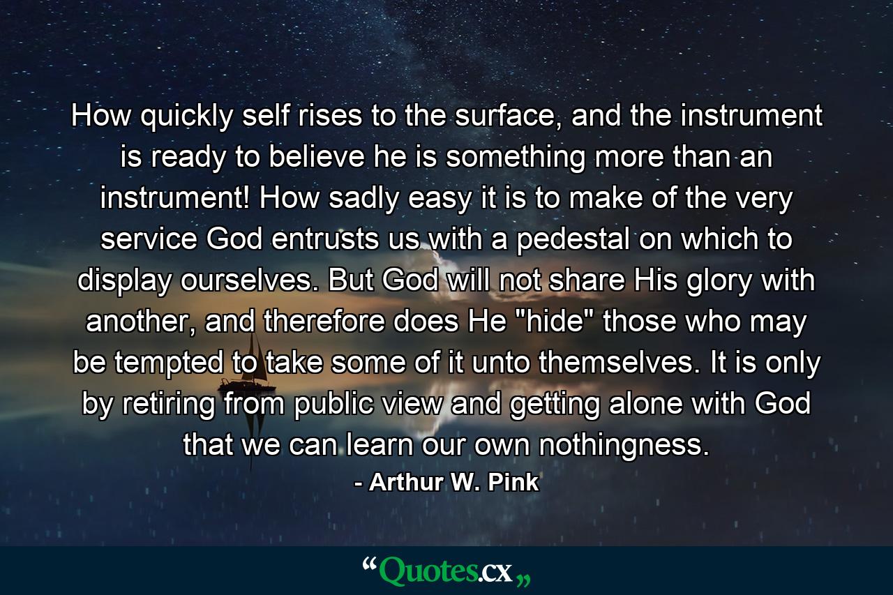 How quickly self rises to the surface, and the instrument is ready to believe he is something more than an instrument! How sadly easy it is to make of the very service God entrusts us with a pedestal on which to display ourselves. But God will not share His glory with another, and therefore does He 