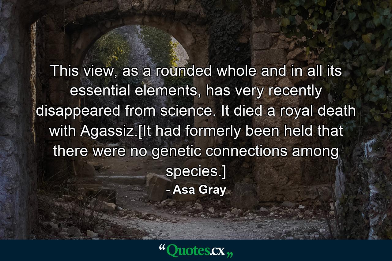 This view, as a rounded whole and in all its essential elements, has very recently disappeared from science. It died a royal death with Agassiz.[It had formerly been held that there were no genetic connections among species.] - Quote by Asa Gray