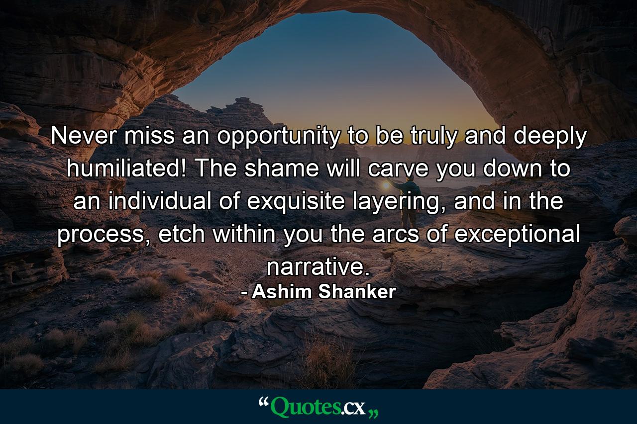 Never miss an opportunity to be truly and deeply humiliated! The shame will carve you down to an individual of exquisite layering, and in the process, etch within you the arcs of exceptional narrative. - Quote by Ashim Shanker