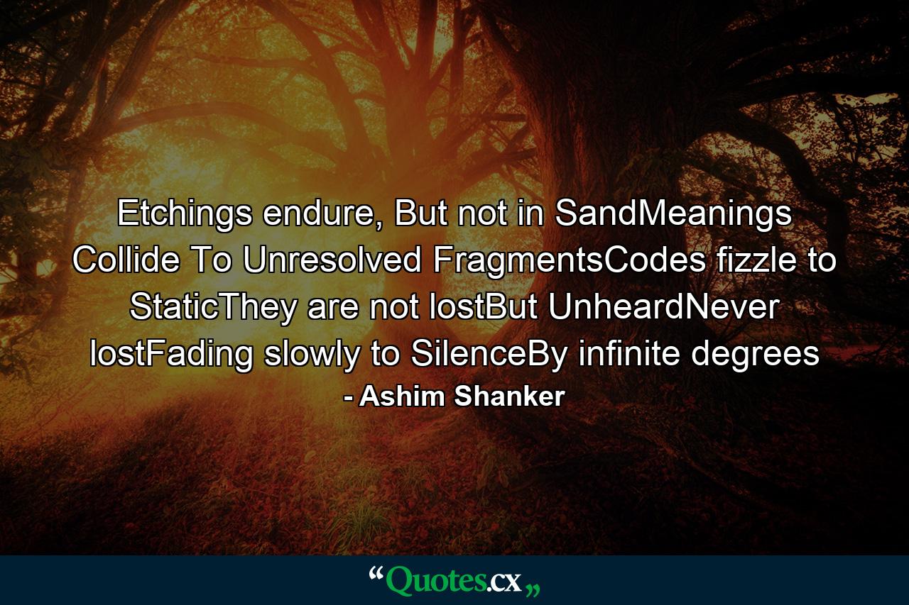 Etchings endure, But not in SandMeanings Collide To Unresolved FragmentsCodes fizzle to StaticThey are not lostBut UnheardNever lostFading slowly to SilenceBy infinite degrees - Quote by Ashim Shanker