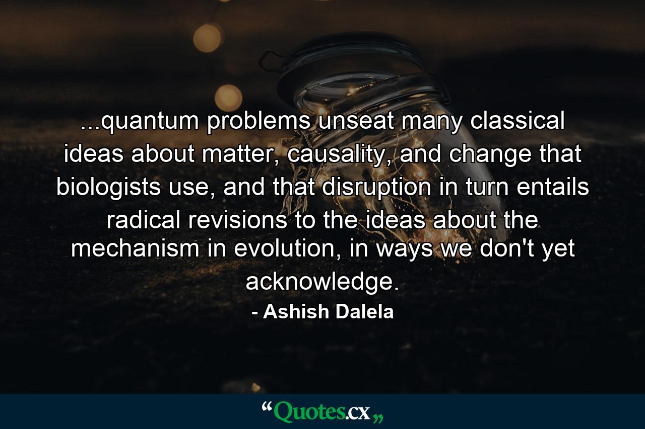 ...quantum problems unseat many classical ideas about matter, causality, and change that biologists use, and that disruption in turn entails radical revisions to the ideas about the mechanism in evolution, in ways we don't yet acknowledge. - Quote by Ashish Dalela