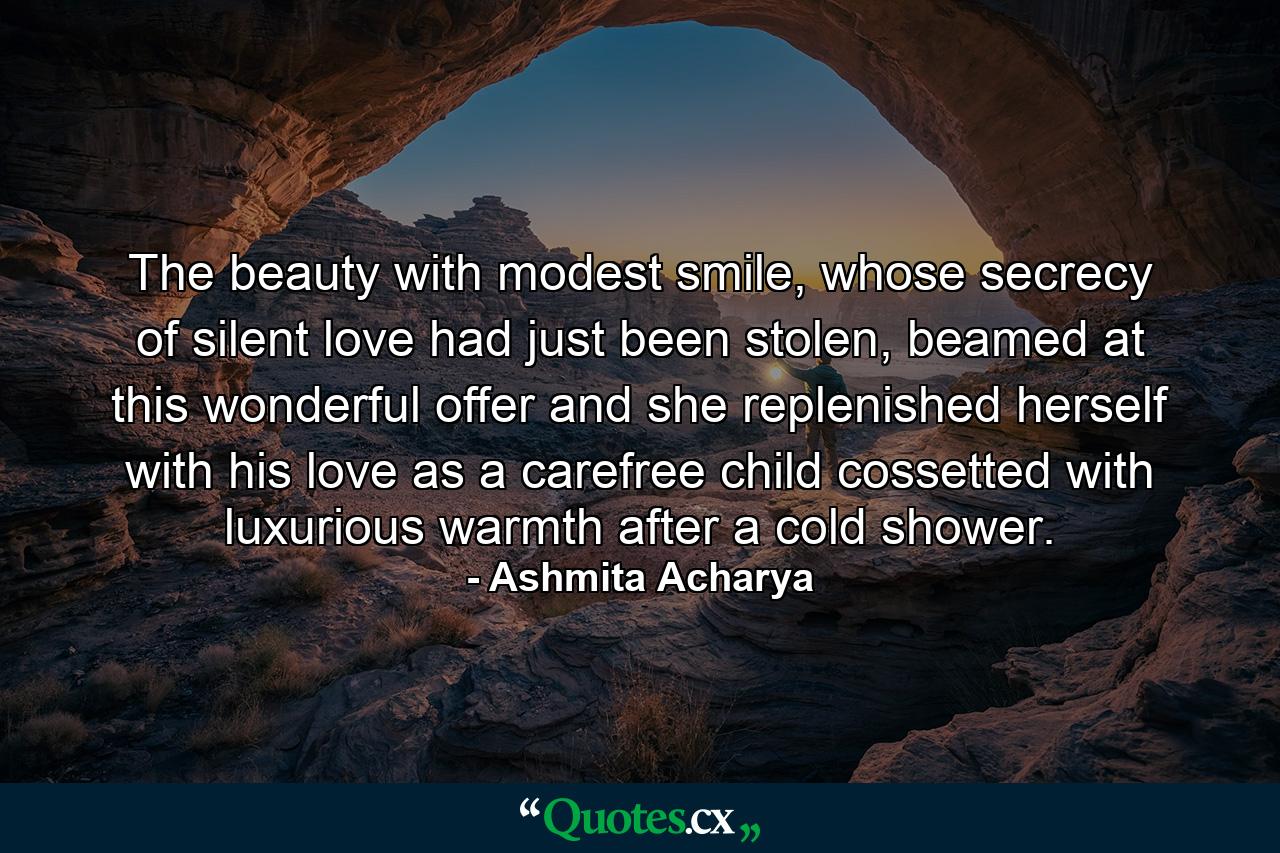 The beauty with modest smile, whose secrecy of silent love had just been stolen, beamed at this wonderful offer and she replenished herself with his love as a carefree child cossetted with luxurious warmth after a cold shower. - Quote by Ashmita Acharya