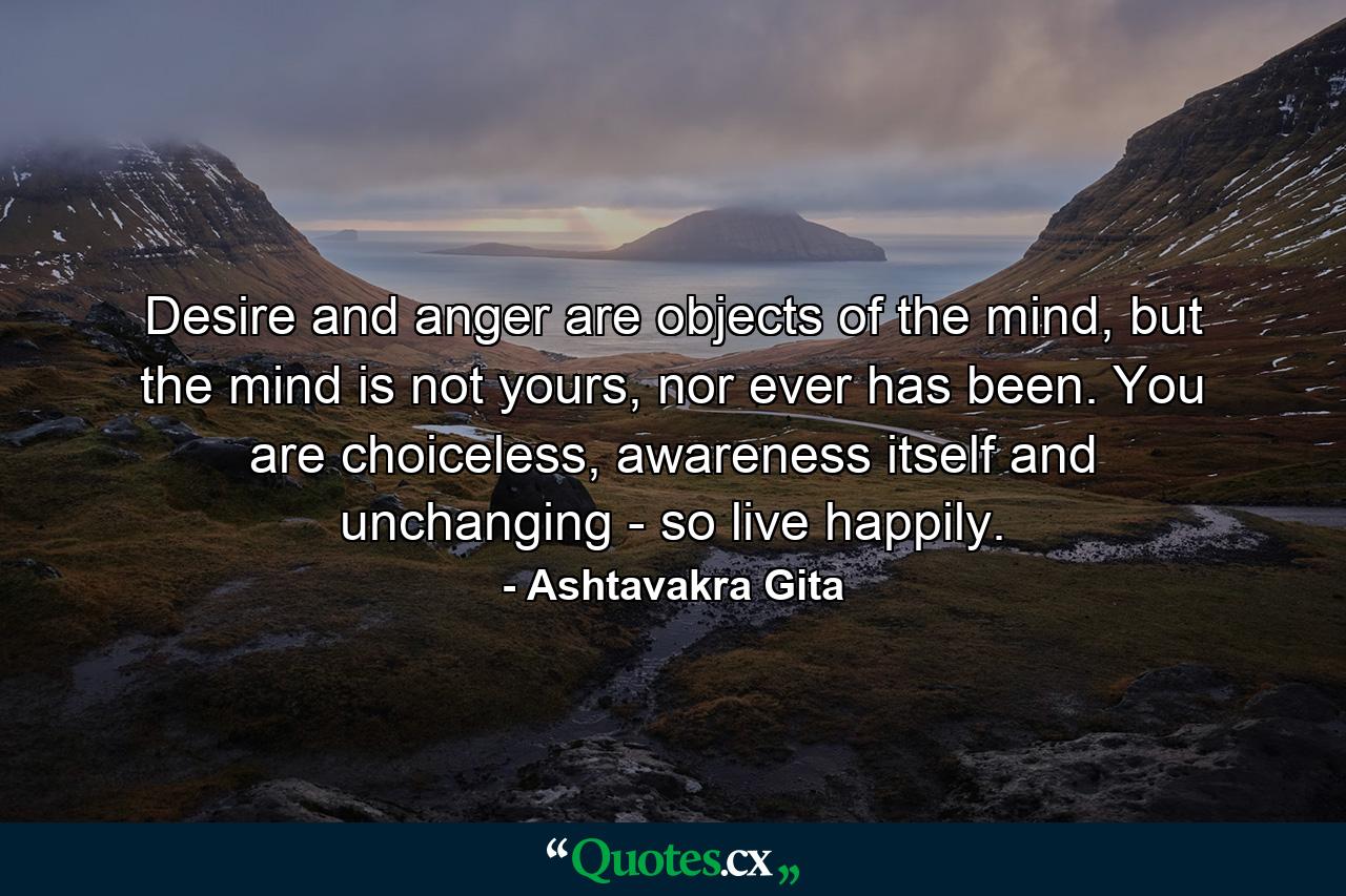 Desire and anger are objects of the mind, but the mind is not yours, nor ever has been. You are choiceless, awareness itself and unchanging - so live happily. - Quote by Ashtavakra Gita