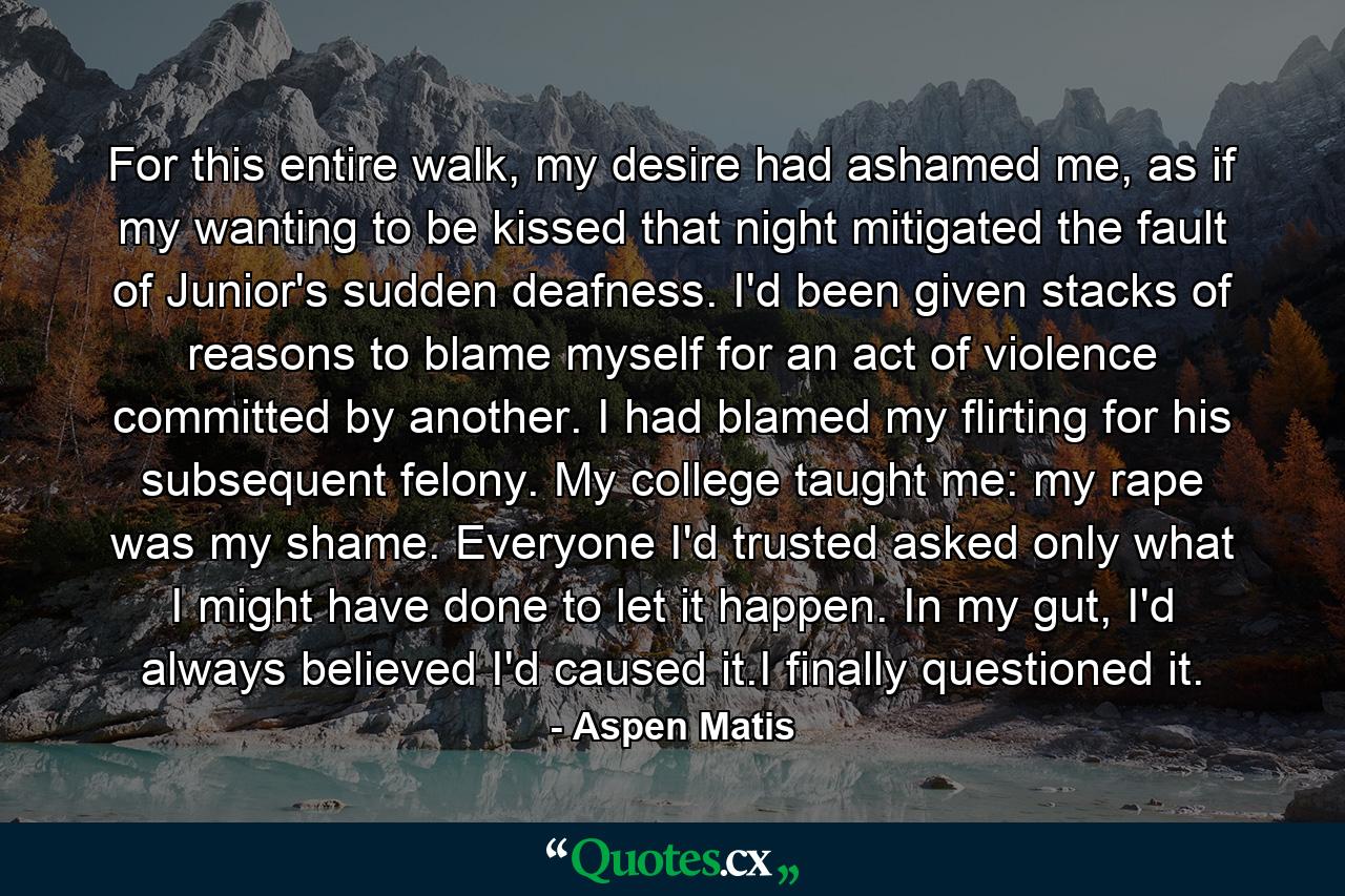 For this entire walk, my desire had ashamed me, as if my wanting to be kissed that night mitigated the fault of Junior's sudden deafness. I'd been given stacks of reasons to blame myself for an act of violence committed by another. I had blamed my flirting for his subsequent felony. My college taught me: my rape was my shame. Everyone I'd trusted asked only what I might have done to let it happen. In my gut, I'd always believed I'd caused it.I finally questioned it. - Quote by Aspen Matis