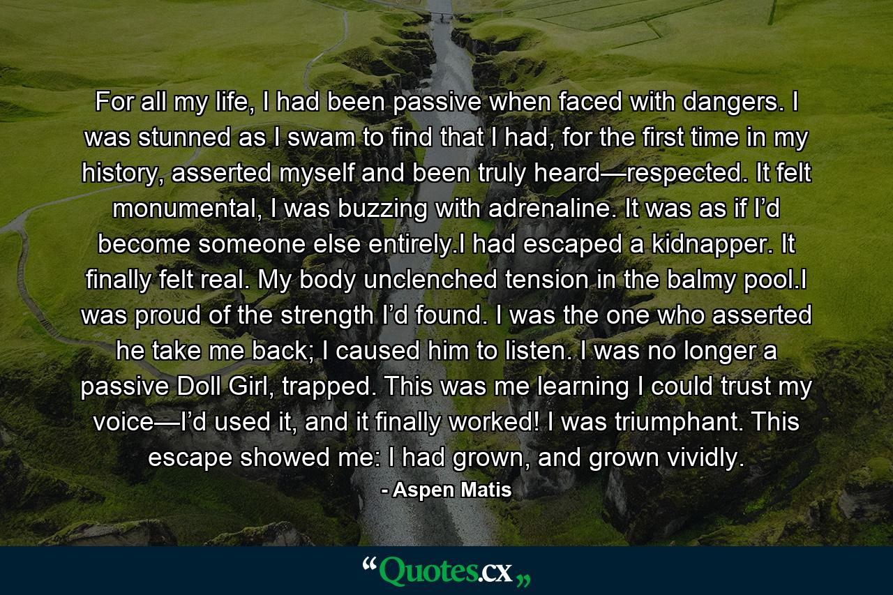 For all my life, I had been passive when faced with dangers. I was stunned as I swam to find that I had, for the first time in my history, asserted myself and been truly heard—respected. It felt monumental, I was buzzing with adrenaline. It was as if I’d become someone else entirely.I had escaped a kidnapper. It finally felt real. My body unclenched tension in the balmy pool.I was proud of the strength I’d found. I was the one who asserted he take me back; I caused him to listen. I was no longer a passive Doll Girl, trapped. This was me learning I could trust my voice—I’d used it, and it finally worked! I was triumphant. This escape showed me: I had grown, and grown vividly. - Quote by Aspen Matis