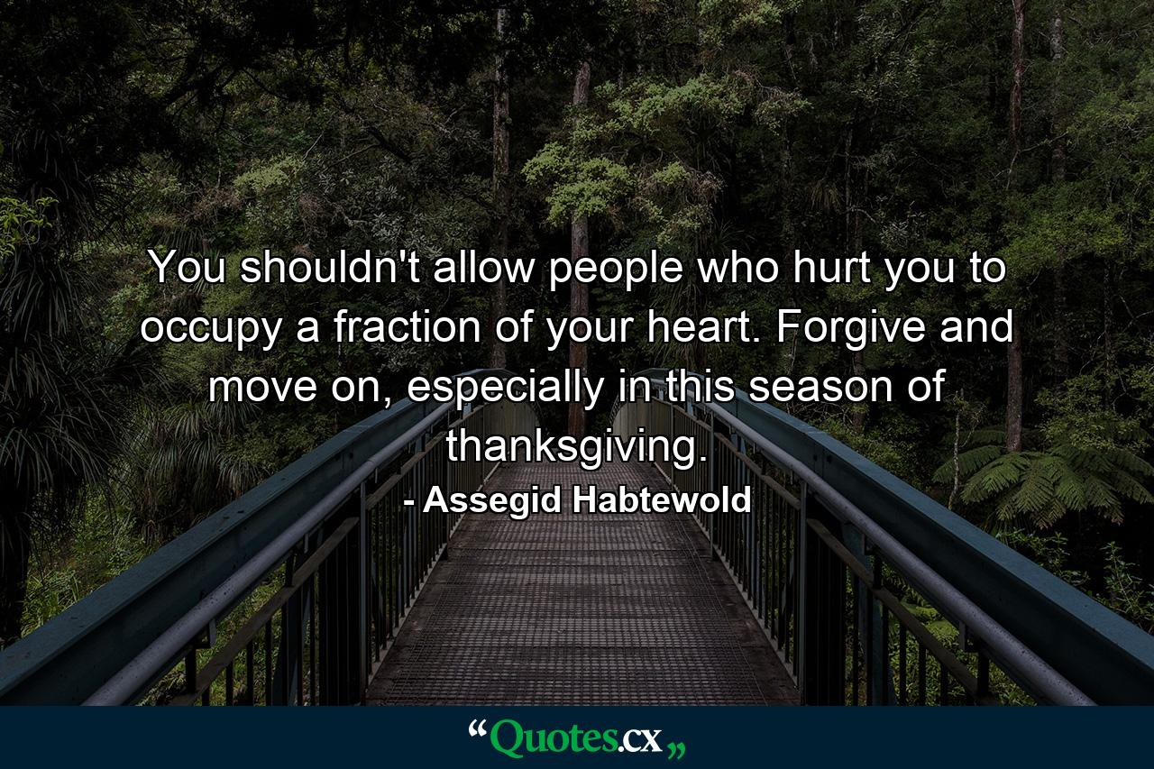 You shouldn't allow people who hurt you to occupy a fraction of your heart. Forgive and move on, especially in this season of thanksgiving. - Quote by Assegid Habtewold