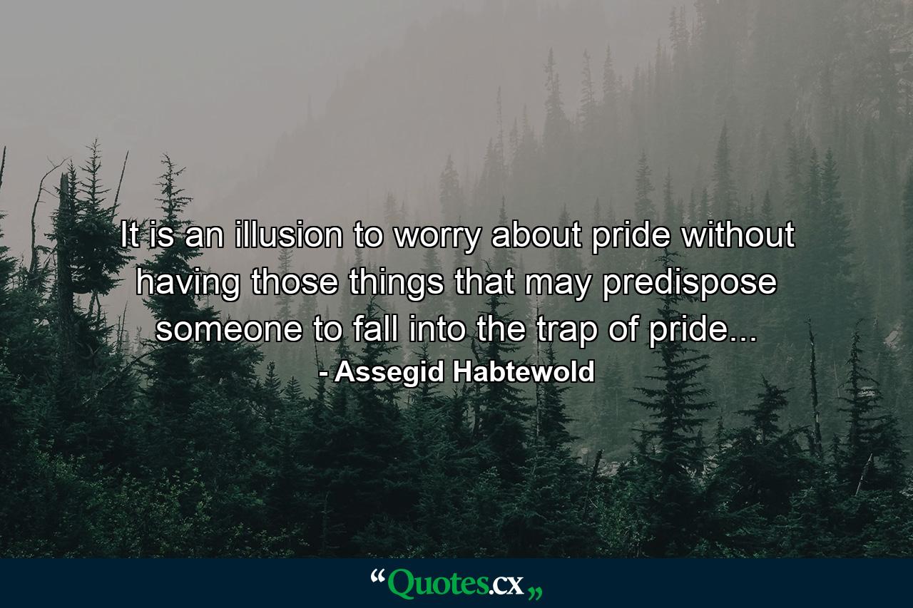 It is an illusion to worry about pride without having those things that may predispose someone to fall into the trap of pride... - Quote by Assegid Habtewold