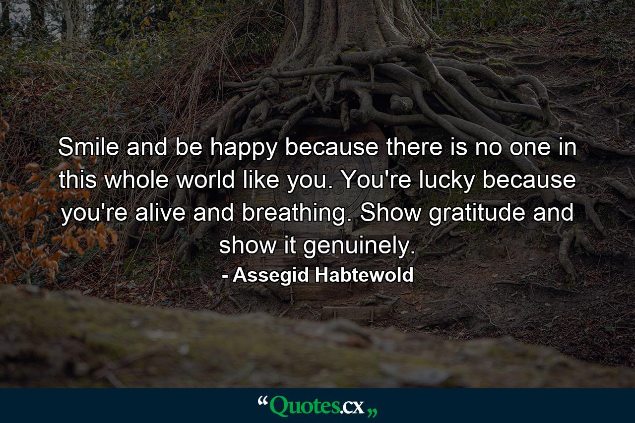 Smile and be happy because there is no one in this whole world like you. You're lucky because you're alive and breathing. Show gratitude and show it genuinely. - Quote by Assegid Habtewold