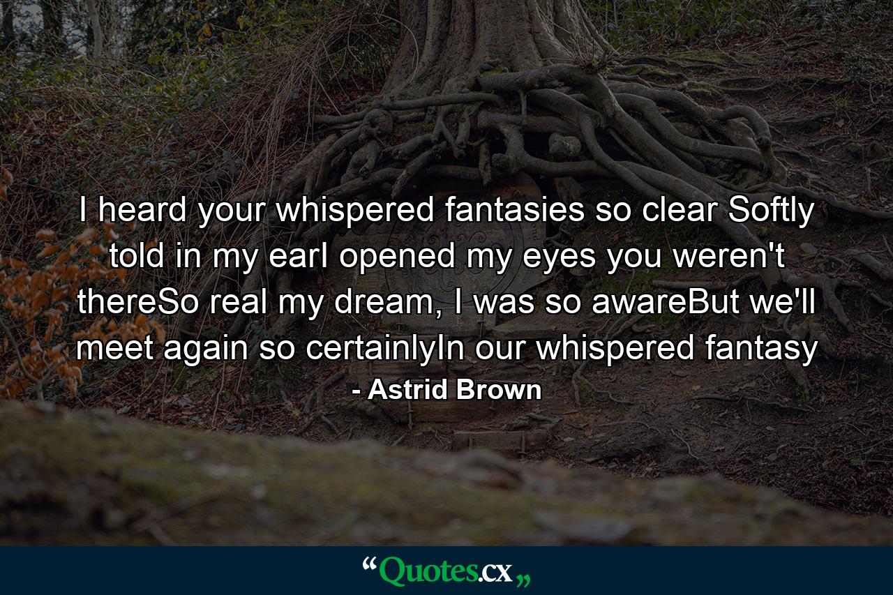 I heard your whispered fantasies so clear Softly told in my earI opened my eyes you weren't thereSo real my dream, I was so awareBut we'll meet again so certainlyIn our whispered fantasy - Quote by Astrid Brown