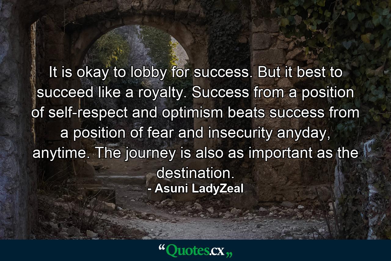 It is okay to lobby for success. But it best to succeed like a royalty. Success from a position of self-respect and optimism beats success from a position of fear and insecurity anyday, anytime. The journey is also as important as the destination. - Quote by Asuni LadyZeal