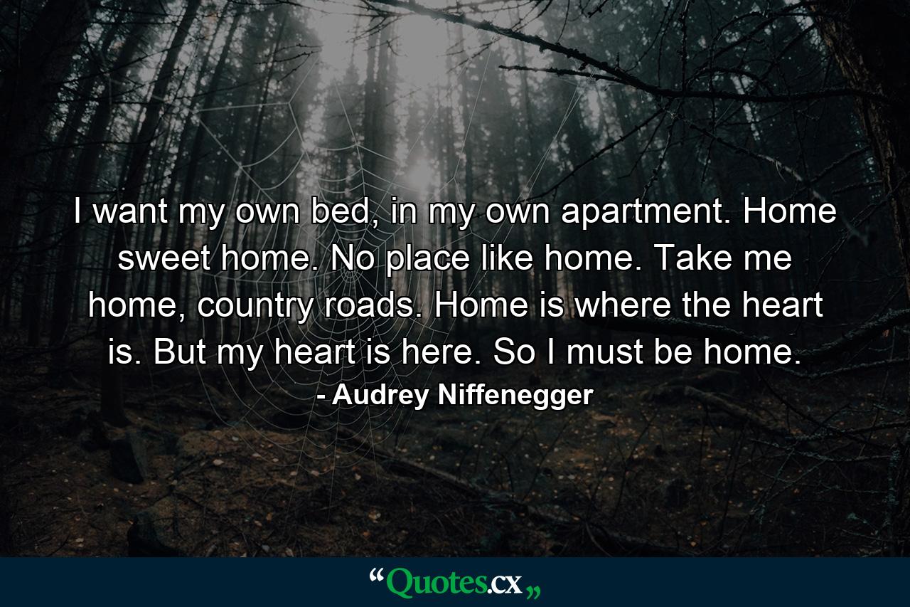 I want my own bed, in my own apartment. Home sweet home. No place like home. Take me home, country roads. Home is where the heart is. But my heart is here. So I must be home. - Quote by Audrey Niffenegger