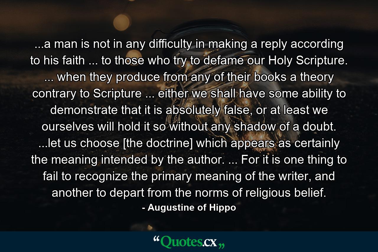 ...a man is not in any difficulty in making a reply according to his faith ... to those who try to defame our Holy Scripture. ... when they produce from any of their books a theory contrary to Scripture ... either we shall have some ability to demonstrate that it is absolutely false, or at least we ourselves will hold it so without any shadow of a doubt. ...let us choose [the doctrine] which appears as certainly the meaning intended by the author. ... For it is one thing to fail to recognize the primary meaning of the writer, and another to depart from the norms of religious belief. - Quote by Augustine of Hippo