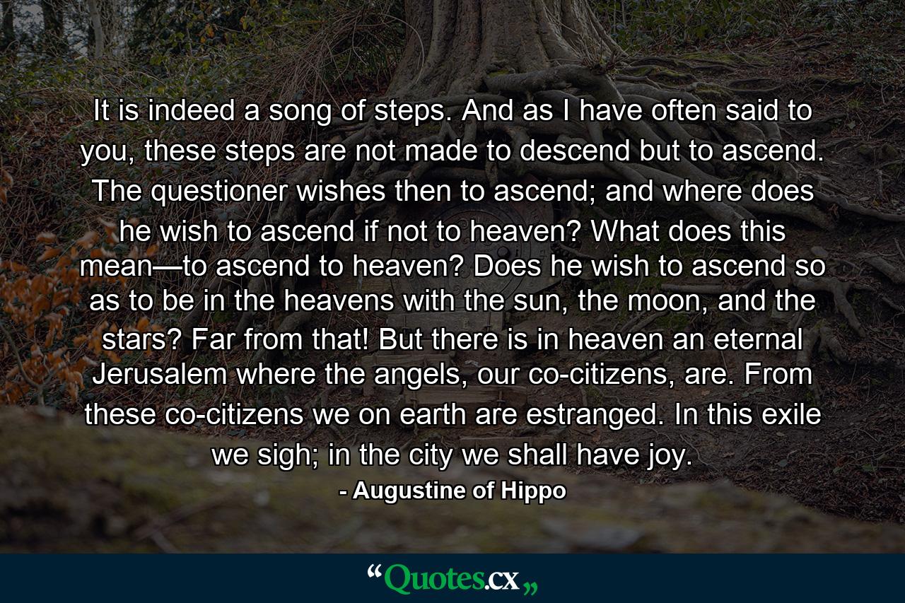 It is indeed a song of steps. And as I have often said to you, these steps are not made to descend but to ascend. The questioner wishes then to ascend; and where does he wish to ascend if not to heaven? What does this mean—to ascend to heaven? Does he wish to ascend so as to be in the heavens with the sun, the moon, and the stars? Far from that! But there is in heaven an eternal Jerusalem where the angels, our co-citizens, are. From these co-citizens we on earth are estranged. In this exile we sigh; in the city we shall have joy. - Quote by Augustine of Hippo