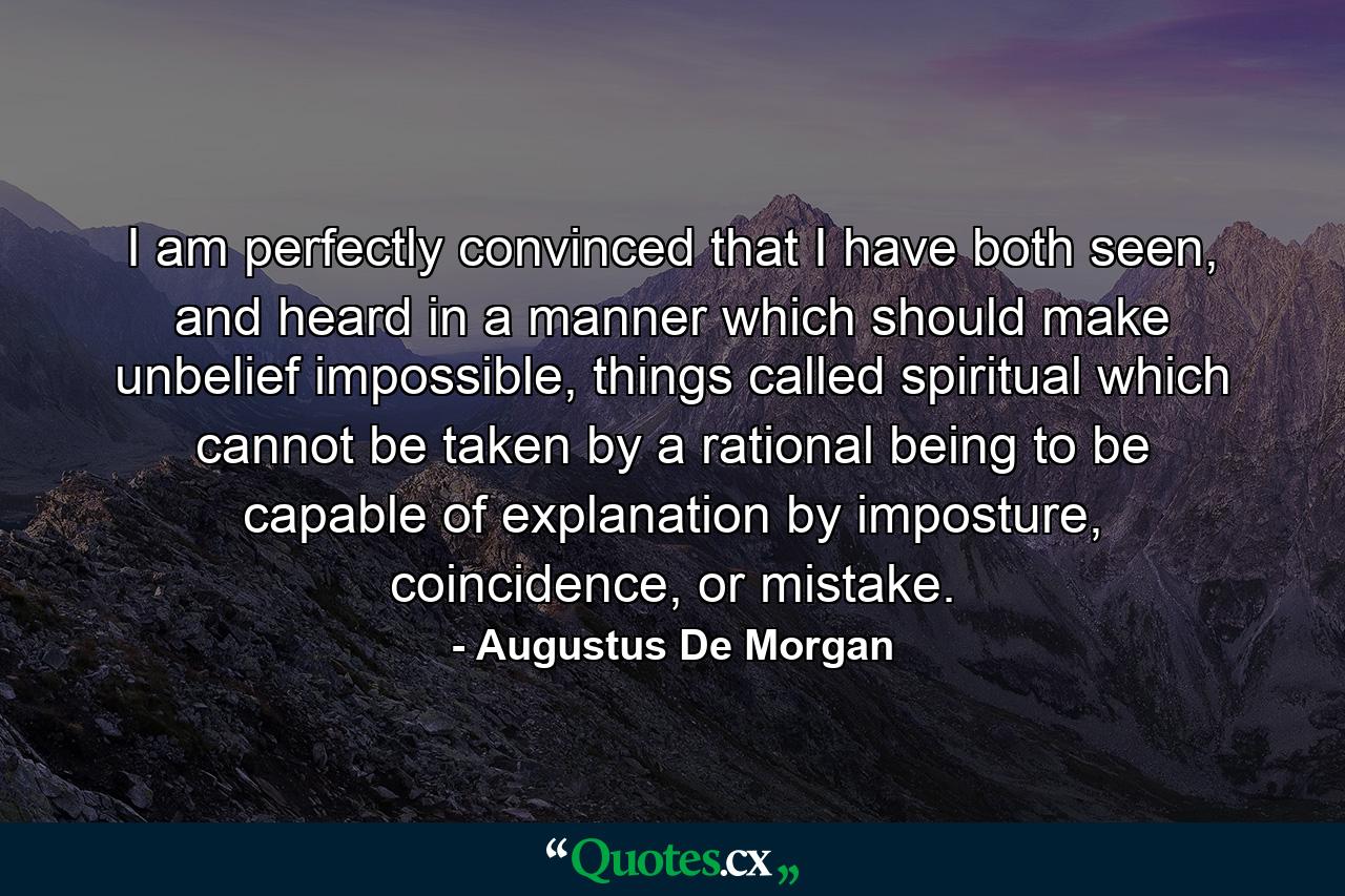 I am perfectly convinced that I have both seen, and heard in a manner which should make unbelief impossible, things called spiritual which cannot be taken by a rational being to be capable of explanation by imposture, coincidence, or mistake. - Quote by Augustus De Morgan